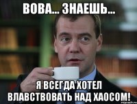 Вова... знаешь... Я всегда хотел влавствовать над хаосом!