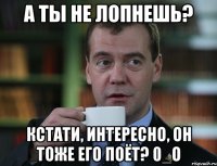 А ты не лопнешь? Кстати, интересно, он тоже его поёт? 0_о