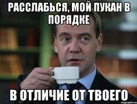 расслабься, мой пукан в порядке в отличие от твоего