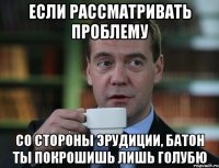 если рассматривать проблему со стороны эрудиции, батон ты покрошишь лишь голубю