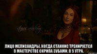  Лицо Мелисандры, когда Станнис тренируется в мастерстве скрипа зубами. В 5 утра.