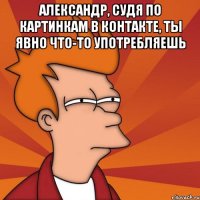 Александр, судя по картинкам в контакте, ты явно что-то употребляешь 