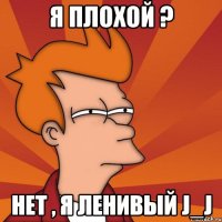 Я плохой ? Нет , я ленивый J_J