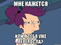 Мне кажется или я тебя уже переросла?