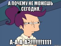 а почему не можешь сегодня, а-а-а-а?!!!!!!!1111