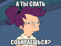 А ТЫ СПАТЬ СОБИРАЕШЬСЯ?