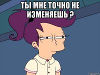 Ты мне точно не изменяешь ? 