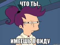 что ты.. имеешь в виду