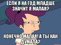 Если я на год младше значит я малая? Конечно малая! А ты как думала?