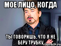 мое лицо, когда ты говоришь, что я не беру трубку