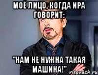 Моё лицо, когда Ира говорит: "Нам не нужна такая машина!"
