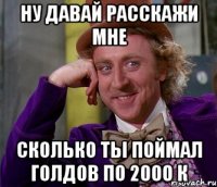 ну давай расскажи мне сколько ты поймал голдов по 2000 к