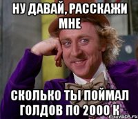 ну давай, расскажи мне сколько ты поймал голдов по 2000 к