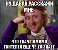 НУ ДАВАЙ,РАССКАЖИ МНЕ, ЧТО ТКАЧ ПОМИМО ГАНТЕЛЕЙ ЕЩЕ ЧЕ-ТО ЗНАЕТ