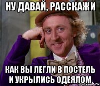 Ну давай, расскажи Как вы легли в постель и укрылись одеялом