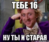 Тебе 16 ну ты и старая