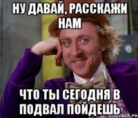 Ну давай, расскажи нам что ты сегодня в подвал пойдешь