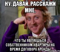 Ну, давай, расскажи мне, Что ты являешься собственником квартиры на время договора аренды