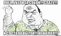 Поел, убери за собой!!! Сразу!!! И со стола вытри!!! Не на пол!!!