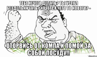 Тебе нечего делать? Ты устал бездельничать? Хочется чего то нового? - Оторвись от компа и помой за собой посуду!!