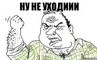 ну не уходиии