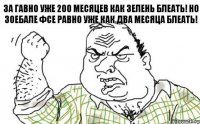 За гавно уже 200 месяцев как зелень БлеатЬ! Но зоебале фсе равно уже как два месяца БлеатЬ!