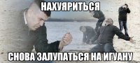 нахуяриться снова залупаться на Игуану