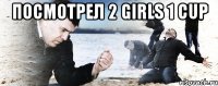 Посмотрел 2 Girls 1 cup 