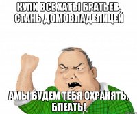 купи все хаты братьев, стань домовладелицей амы будем тебя охранять, блеать!