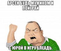 Арсен будь мужиком и пойграй С Юрой в игру БЛЕАДЬ.