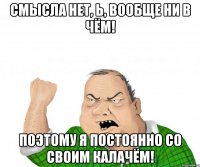смысла нет, Ь, вообще ни в чём! поэтому я постоянно со своим калачём!