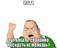 уебаа ты, блеать, спокойно посидеть не можешь?