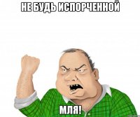 Не будь испорченной мля!