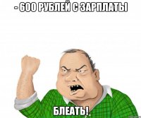 - 600 рублей с зарплаты блеать!