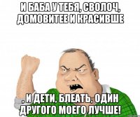 И баба у тебя, сволоч, домовитее и красивше , и дети, блеать, один другого моего лучше!