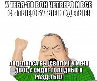 У тебя-то вон четверо и все сытые, обутые и одетые! Поделилса бы, сволоч, у меня двое, а сидят голодные и раздетые!
