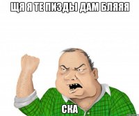 ЩЯ Я ТЕ ПИЗДЫ ДАМ БЛЯЯЯ СКА