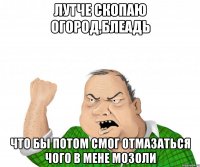 лутче скопаю огород,БЛЕАДЬ что бы потом смог отмазаться чого в мене мозоли