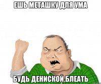 ешь меташку для ума будь дениской.блеать