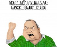 ОХРАНЯЙ ТРУД!!! БУДЬ МУЖИКОМ! БЛЕАТЬ! 