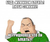 Будь мужиком блеать! Люби Семкину! Не Гришковец что ли блеать?!