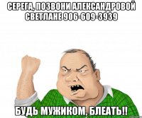 Серега, позвони Александровой Светлане 906-609-3939 Будь мужиком, блеать!!