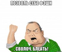 позволь себе фэшн , сволоч, блеать!