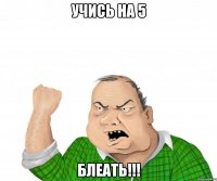 УЧИСЬ НА 5 БЛЕАТЬ!!!