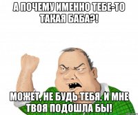 а почему именно тебе-то такая баба?! может, не будь тебя, и мне твоя подошла бы!