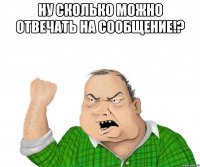 Ну сколько можно отвечать на сообщение!? 