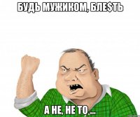 БУДЬ МУЖИКОМ, БЛЕ$ТЬ А НЕ, НЕ ТО ...