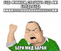 Будь мужиком, слышишь БУДЬ ИМ! БУУУДЬ! БУДЬ ММММУУУУУЖЖЖЖЖИИИИКККОООММ! БЕри мид баран