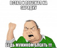 Встал и побежал на зарядку Будь мужиком БЛЕАТЬ !!!