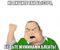 Не пишите так быстро, будьте мужиками.блеать!